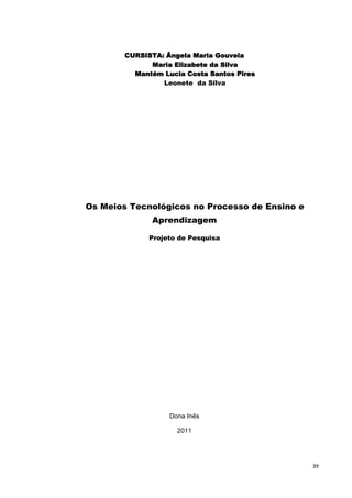 CURSISTA: Ângela Maria Gouveia
              Maria Elizabete da Silva
          Mantém Lucia Costa Santos Pires
                 Leonete da Silva




Os Meios Tecnológicos no Processo de Ensino e
              Aprendizagem

              Projeto de Pesquisa




                   Dona Inês

                     2011




                                                39
 