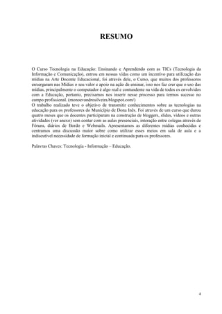 RESUMO



O Curso Tecnologia na Educação: Ensinando e Aprendendo com as TICs (Tecnologia da
Informação e Comunicação), entrou em nossas vidas como um incentivo para utilização das
mídias na Arte Docente Educacional, foi através dele, o Curso, que muitos dos professores
enxergaram nas Mídias o seu valor e apoio na ação de ensinar, isso nos faz crer que o uso das
mídias, principalmente o computador é algo real e contundente na vida de todos os envolvidos
com a Educação, portanto, precisamos nos inserir nesse processo para termos sucesso no
campo profissional. (monoevandrosilveira.blogspot.com/)
O trabalho realizado teve o objetivo de transmitir conhecimentos sobre as tecnologias na
educação para os professores do Município de Dona Inês. Foi através de um curso que durou
quatro meses que os docentes participaram na construção de bloggers, slides, vídeos e outras
atividades (ver anexo) sem contar com as aulas presenciais, interação entre colegas através de
Fóruns, diários de Bordo e Webmails. Apresentamos as diferentes mídias conhecidas e
centramos uma discussão maior sobre como utilizar esses meios em sala de aula e a
indiscutível necessidade de formação inicial e continuada para os professores.

Palavras Chaves: Tecnologia - Informação – Educação.




                                                                                            4
 