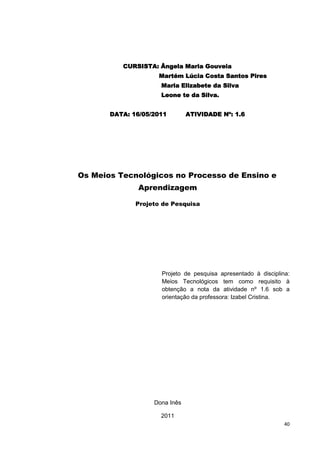 CURSISTA: Ângela Maria Gouveia
                    Martém Lúcia Costa Santos Pires
                     Maria Elizabete da Silva
                     Leone te da Silva.


       DATA: 16/05/2011        ATIVIDADE Nº: 1.6




Os Meios Tecnológicos no Processo de Ensino e
               Aprendizagem

              Projeto de Pesquisa




                     Projeto de pesquisa apresentado à disciplina:
                     Meios Tecnológicos tem como requisito à
                     obtenção a nota da atividade nº 1.6 sob a
                     orientação da professora: Izabel Cristina.




                   Dona Inês

                     2011
                                                                40
 
