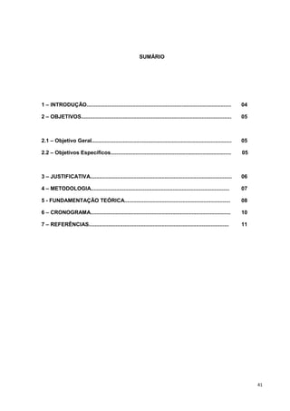 SUMÁRIO




1 – INTRODUÇÃO.................................................................................................      04

2 – OBJETIVOS.....................................................................................................   05



2.1 – Objetivo Geral..............................................................................................   05

2.2 – Objetivos Específicos.................................................................................         05



3 – JUSTIFICATIVA...............................................................................................     06

4 – METODOLOGIA.............................................................................................         07

5 - FUNDAMENTAÇÃO TEÓRICA.......................................................................                     08

6 – CRONOGRAMA..............................................................................................         10

7 – REFERÊNCIAS..............................................................................................        11




                                                                                                                          41
 