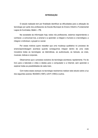 INTRODUÇÃO



       O estudo realizado tem por finalidade identificar as dificuldades para a utilização da
tecnologia por parte dos professores da Escola Municipal do Ensino Infantil e Fundamental
Lagoa do Curimataú, Belém – PB.

       Na sociedade da informação hoje, todos nós professores, estamos reaprendendo a
conhecer, a comunicar-nos, a ensinar e a aprender; a integrar o humano e o tecnológico; a
integrar o individual, o grupal e o social.

       Por esses motivos quero ressaltar que uma mudança qualitativa no processo de
ensino/aprendizagem acontece quando conseguimos integrar dentro de uma visão
inovadora todas as tecnologias: as telemáticas, as audiovisuais, as textuais, as orais,
musicais, lúdicas e corporais.

       Observamos que o processo evolutivo da tecnologia aconteceu rapidamente. Foi do
livro para a televisão e vídeo e destes para o computador e a Internet, sem aprender e
explorar todas as possibilidades de cada meio.

       Com todos esses avanços na tecnologia resolvemos realizar este estudo sobre a luz
dos seguintes autores: MUSSIO (1987), LEVY (1993) e outros.




                                                                                          42
 
