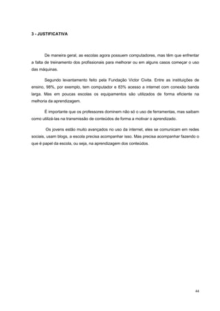 3 - JUSTIFICATIVA




       De maneira geral, as escolas agora possuem computadores, mas têm que enfrentar
a falta de treinamento dos profissionais para melhorar ou em alguns casos começar o uso
das máquinas.

       Segundo levantamento feito pela Fundação Victor Civita. Entre as instituições de
ensino, 98%, por exemplo, tem computador e 83% acesso a internet com conexão banda
larga. Mas em poucas escolas os equipamentos são utilizados de forma eficiente na
melhoria da aprendizagem.

       É importante que os professores dominem não só o uso de ferramentas, mas saibam
como utilizá-las na transmissão de conteúdos de forma a motivar o aprendizado.

       Os jovens estão muito avançados no uso da internet, eles se comunicam em redes
sociais, usam blogs, a escola precisa acompanhar isso. Mas precisa acompanhar fazendo o
que é papel da escola, ou seja, na aprendizagem dos conteúdos.




                                                                                     44
 