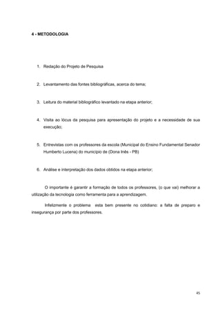 4 - METODOLOGIA




  1. Redação do Projeto de Pesquisa



  2. Levantamento das fontes bibliográficas, acerca do tema;



  3. Leitura do material bibliográfico levantado na etapa anterior;



  4. Visita ao lócus da pesquisa para apresentação do projeto e a necessidade de sua
      execução;



  5. Entrevistas com os professores da escola (Municipal do Ensino Fundamental Senador
      Humberto Lucena) do município de (Dona Inês - PB)



  6. Análise e interpretação dos dados obtidos na etapa anterior;



       O importante é garantir a formação de todos os professores, (o que vai) melhorar a
utilização da tecnologia como ferramenta para a aprendizagem.

       Infelizmente o problema    esta bem presente no cotidiano: a falta de preparo e
insegurança por parte dos professores.




                                                                                       45
 