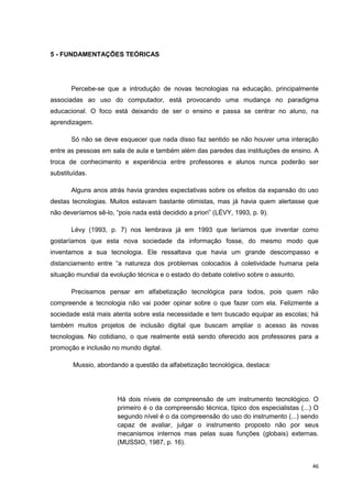 5 - FUNDAMENTAÇÕES TEÓRICAS




       Percebe-se que a introdução de novas tecnologias na educação, principalmente
associadas ao uso do computador, está provocando uma mudança no paradigma
educacional. O foco está deixando de ser o ensino e passa se centrar no aluno, na
aprendizagem.

       Só não se deve esquecer que nada disso faz sentido se não houver uma interação
entre as pessoas em sala de aula e também além das paredes das instituições de ensino. A
troca de conhecimento e experiência entre professores e alunos nunca poderão ser
substituídas.

       Alguns anos atrás havia grandes expectativas sobre os efeitos da expansão do uso
destas tecnologias. Muitos estavam bastante otimistas, mas já havia quem alertasse que
não deveríamos sê-lo, “pois nada está decidido a priori” (LÉVY, 1993, p. 9).

       Lévy (1993, p. 7) nos lembrava já em 1993 que teríamos que inventar como
gostaríamos que esta nova sociedade da informação fosse, do mesmo modo que
inventamos a sua tecnologia. Ele ressaltava que havia um grande descompasso e
distanciamento entre “a natureza dos problemas colocados à coletividade humana pela
situação mundial da evolução técnica e o estado do debate coletivo sobre o assunto.

       Precisamos pensar em alfabetização tecnológica para todos, pois quem não
compreende a tecnologia não vai poder opinar sobre o que fazer com ela. Felizmente a
sociedade está mais atenta sobre esta necessidade e tem buscado equipar as escolas; há
também muitos projetos de inclusão digital que buscam ampliar o acesso às novas
tecnologias. No cotidiano, o que realmente está sendo oferecido aos professores para a
promoção e inclusão no mundo digital.

        Mussio, abordando a questão da alfabetização tecnológica, destaca:




                       Há dois níveis de compreensão de um instrumento tecnológico. O
                       primeiro é o da compreensão técnica, típico dos especialistas (...) O
                       segundo nível é o da compreensão do uso do instrumento (...) sendo
                       capaz de avaliar, julgar o instrumento proposto não por seus
                       mecanismos internos mas pelas suas funções (globais) externas.
                       (MUSSIO, 1987, p. 16).


                                                                                         46
 