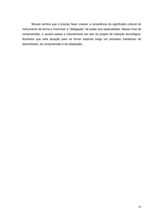Mussio lembra que é preciso fazer crescer a consciência do significado cultural do
instrumento de forma a minimizar a “delegação” de poder aos especialistas. Nesse nível de
compreensão, o usuário passa a naturalmente ser ator do projeto de inserção tecnológica.
Acontece que esta atuação para se tornar explícita exige um processo trabalhoso de
aprendizado, de compreensão e de adaptação.




                                                                                       47
 