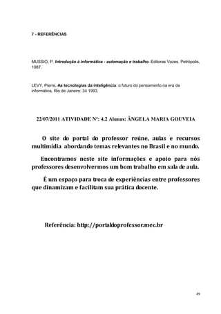 7 - REFERÊNCIAS




MUSSIO, P. Introdução à informática - automação e trabalho. Editoras Vozes. Petrópolis,
1987.



LEVY, Pierre. As tecnologias da inteligência: o futuro do pensamento na era da
informática. Rio de Janeiro: 34 1993.




  22/07/2011 ATIVIDADE Nº: 4.2 Alunas: ÂNGELA MARIA GOUVEIA


   O site do portal do professor reúne, aulas e recursos
multimídia abordando temas relevantes no Brasil e no mundo.

   Encontramos neste site informações e apoio para nós
professores desenvolvermos um bom trabalho em sala de aula.

    É um espaço para troca de experiências entre professores
que dinamizam e facilitam sua prática docente.




      Referência: http://portaldoprofessor.mec.br




                                                                                     49
 