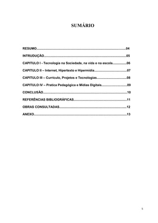 SUMÁRIO



RESUMO.....................................................................................................04

INTRUDUÇÃO.............................................................................................05

CAPITULO I - Tecnologia na Sociedade, na vida e na escola................06

CAPITULO II – Internet, Hipertexto e Hipermídia.....................................07

CAPITULO III – Currículo, Projetos e Tecnologias..................................08

CAPITULO IV – Pratica Pedagógica e Mídias Digitais.............................09

CONCLUSÃO...............................................................................................10

REFERÊNCIAS BIBLIOGRÁFICAS............................................................11

OBRAS CONSULTADAS............................................................................12

ANEXO.........................................................................................................13




                                                                                                                   5
 