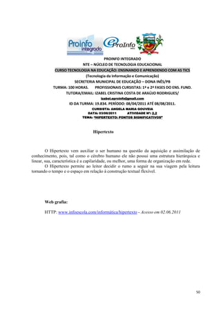PROINFO INTEGRADO
                         NTE – NÚCLEO DE TECNOLOGIA EDUCACIONAL
            CURSO TECNOLOGIA NA EDUCAÇÃO: ENSINANDO E APRENDENDO COM AS TICS
                          (Tecnologia da Informação e Comunicação)
                     SECRETERIA MUNICIPAL DE EDUCAÇÃO – DONA INÊS/PB
           TURMA: 100 HORAS.    PROFISSIONAIS CURSISTAS: 1ª e 2ª FASES DO ENS. FUND.
                 TUTORA/EMAIL: IZABEL CRISTINA COSTA DE ARAÚJO RODRIGUES/
                                     izabel.eproinfo@gmail.com
                     ID DA TURMA: 19.834. PERÍODO: 08/04/2011 ATÉ 08/08/2011.
                               CURSISTA: ANGELA MARIA GOUVEIA
                             DATA: 03/06/2011     ATIVIDADE Nº: 2.2
                           TEMA: “HIPERTEXTO: PONTOS SIGNIFICATIVOS”



                                 Hipertexto



        O Hipertexto vem auxiliar o ser humano na questão da aquisição e assimilação de
conhecimento, pois, tal como o cérebro humano ele não possui uma estrutura hierárquica e
linear, sua, característica é a capilaridade, ou melhor, uma forma de organização em rede.
        O Hipertexto permite ao leitor decidir o rumo a seguir na sua viagem pela leitura
tornando o tempo e o espaço em relação à construção textual flexível.




       Web grafia:

       HTTP: www.infoescola.com/informática/hipertexto - Acesso em 02.06.2011




                                                                                        50
 