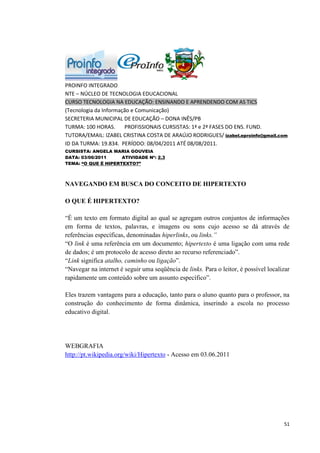 PROINFO INTEGRADO
NTE – NÚCLEO DE TECNOLOGIA EDUCACIONAL
CURSO TECNOLOGIA NA EDUCAÇÃO: ENSINANDO E APRENDENDO COM AS TICS
(Tecnologia da Informação e Comunicação)
SECRETERIA MUNICIPAL DE EDUCAÇÃO – DONA INÊS/PB
TURMA: 100 HORAS.      PROFISSIONAIS CURSISTAS: 1ª e 2ª FASES DO ENS. FUND.
TUTORA/EMAIL: IZABEL CRISTINA COSTA DE ARAÚJO RODRIGUES/ izabel.eproinfo@gmail.com
ID DA TURMA: 19.834. PERÍODO: 08/04/2011 ATÉ 08/08/2011.
CURSISTA: ANGELA MARIA GOUVEIA
DATA: 03/06/2011     ATIVIDADE Nº: 2.3
TEMA: “O QUE É HIPERTEXTO?”



NAVEGANDO EM BUSCA DO CONCEITO DE HIPERTEXTO

O QUE É HIPERTEXTO?

“É um texto em formato digital ao qual se agregam outros conjuntos de informações
em forma de textos, palavras, e imagens ou sons cujo acesso se dá através de
referências específicas, denominadas hiperlinks, ou links.”
“O link é uma referência em um documento; hipertexto é uma ligação com uma rede
de dados; é um protocolo de acesso direto ao recurso referenciado”.
“Link significa atalho, caminho ou ligação”.
“Navegar na internet é seguir uma seqüência de links. Para o leitor, é possível localizar
rapidamente um conteúdo sobre um assunto específico”.

Eles trazem vantagens para a educação, tanto para o aluno quanto para o professor, na
construção do conhecimento de forma dinâmica, inserindo a escola no processo
educativo digital.




WEBGRAFIA
http://pt.wikipedia.org/wiki/Hipertexto - Acesso em 03.06.2011




                                                                                      51
 