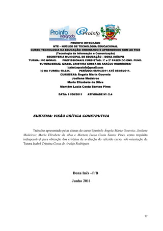 PROINFO INTEGRADO
                  NTE – NÚCLEO DE TECNOLOGIA EDUCACIONAL
    CURSO TECNOLOGIA NA EDUCAÇÃO: ENSINANDO E APRENDENDO COM AS TICS
                    (Tecnologia da Informação e Comunicação)
              SECRETERIA MUNICIPAL DE EDUCAÇÃO – DONA INÊS/PB
   TURMA: 100 HORAS.    PROFISSIONAIS CURSISTAS: 1ª e 2ª FASES DO ENS. FUND.
         TUTORA/EMAIL: IZABEL CRISTINA COSTA DE ARAÚJO RODRIGUES/
                            izabel.eproinfo@gmail.com
          ID DA TURMA: 19.834.       PERÍODO: 08/04/2011 ATÉ 08/08/2011.
                           CURSISTAS: Ângela Maria Gouveia
                                  Josilene Medeiros
                                Maria Elizabete da Silva
                          Mantém Lucia Costa Santos Pires

                         DATA: 11/06/2011      ATIVIDADE Nº: 2.4




       SUBTEMA: VISÃO CRÍTICA CONSTRUTIVA



       Trabalho apresentado pelas alunas do curso Eproinfo Ângela Maria Gouveia; Josilene
Medeiros; Maria Elizabete da silva e Martem Lucia Costa Santos Pires, como requisito
indispensável para obtenção dos critérios de avaliação do referido curso, sob orientação da
Tutora Isabel Cristina Costa de Araújo Rodrigues




                                    Dona Inês –P/B

                                   Junho 2011




                                                                                        52
 