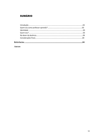 SUMÁRIO


           Introdução......................................................................................................................03
           Quem sou como professor aprendiz? ..........................................................................03
           Identidade ......................................................................................................................03
           Quem sou? .....................................................................................................................03
           No dever da docência.....................................................................................................04
           Considerações finais......................................................................................................04

Referências. ...................................................................................................................04

Anexos




                                                                                                                                                 53
 
