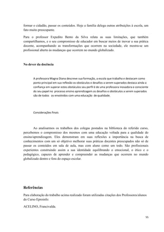 formar o cidadão, passar os conteúdos. Hoje a família delega outras atribuições à escola, um
fato muito preocupante.

Para o professor Expedito Bento da Silva relata as suas limitações, que também
compartilhamos, e o seu compromisso de educador em buscar meios de inovar a sua prática
docente, acompanhando as transformações que ocorrem na sociedade, ele mostra-se um
profissional aberto às mudanças que ocorrem no mundo globalizado.



No dever da docência



       A professora Magna Diana descreve sua formação, a escola que trabalha e destacam como
       ponto principal em sua reflexão os obstáculos e desafios a serem superados destaca ainda a
       confiança em superar estes obstáculos seu perfil é de uma professora inovadora e consciente
       do seu papel no processo ensino aprendizagem.os desafios e obstáculos a serem superados
       são de todos os envolvidos com uma educação de qualidade.




       Considerações finais




       Ao analisarmos os trabalhos dos colegas postados na biblioteca do referido curso,
percebemos o compromisso dos mesmos com uma educação voltada para a qualidade do
ensino/aprendizagem. Eles demonstram em suas reflexões a importância na busca de
conhecimentos com um só objetivo melhorar suas práticas docentes preocupados não só de
passar os conteúdos em sala de aula, mas com aluno como um todo. São profissionais
experientes construindo assim a sua identidade equilibrando o emocional, o ético e o
pedagógico, capazes de aprender e compreender as mudanças que ocorrem no mundo
globalizado dentro e fora do espaço escolar.




Referências
Para elaboração do trabalho acima realizado foram utilizadas citações dos Professores/alunos
do Curso Eproinfo:

ACELINO, Francivalda.


                                                                                               55
 