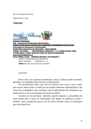 SILVA, Expedito Bento da.

Magna Diana e Ester.

Anexos




PROINFO INTEGRADO
NTE – NÚCLEO DE TECNOLOGIA EDUCACIONAL
CURSO TECNOLOGIA NA EDUCAÇÃO: ENSINANDO E APRENDENDO COM AS TICS
(Tecnologia da Informação e Comunicação)
SECRETERIA MUNICIPAL DE EDUCAÇÃO – DONA INÊS/PB
TURMA: 100 HORAS.       PROFISSIONAIS CURSISTAS: 1ª e 2ª FASES DO ENS. FUND.
TUTORA/EMAIL: IZABEL CRISTINA COSTA DE ARAÚJO RODRIGUES/
izabel.eproinfo@gmail.com
ID DA TURMA: 19.834. PERÍODO: 08/04/2011 ATÉ 08/08/2011.
      CURSISTA: FRANCIVALDA ACELINO ARAÚJO
      DATA: 14/04/2011    ATIVIDADE Nº: _1.1
      TEMA:Quem sou como professor e aprendiz?




      IDENTIDADE


      Busco estar em constante aprendizado, nunca é demais poder transmitir,
aprender e ser mediador dessa troca de conhecimentos.
      Nós profissionais temos que está em sintonia com o novo, com o atual,
pois nossos alunos estão vivendo em um mundo totalmente informatizado e nós
temos que acompanhar essas mudanças não só participando das formações mas
tendo acesso as novas tecnologias num processo diário.
      Acredito ser um professor aprendiz, quando desperto a curiosidade dos
meus alunos para a busca de informações não apenas no ambiente escolar e
também busco prepará-los para o uso de novos sistemas como as tecnologias
que têm disponíveis.




                                                                               56
 