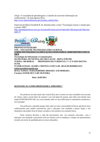 Artigo “A sociedade da aprendizagem e o desafio de converter informação em
conhecimento”, de Juan Ignacio Pozo.
http://www.diretoriabarretos.pro.br/patio_online2.htm.

Entrevista de Maria Elizabeth B. de Almeida sobre o tema “Tecnologias trazem o mundo para
a escola, 2008”.
http://portaldoprofessor.mec.gov.br/journalContent.action?editionId=2&categoryId=8&conte
ntId=37




PROINFO INTEGRADO
NTE – NÚCLEO DE TECNOLOGIA EDUCACIONAL
CURSO TECNOLOGIA NA EDUCAÇÃO: ENSINANDO E APRENDENDO COM AS
TICS
(Tecnologia da Informação e Comunicação)
SECRETERIA MUNICIPAL DE EDUCAÇÃO – DONA INÊS/PB
TURMA: 100 HORAS.        PROFISSIONAIS CURSISTAS: 1ª e 2ª FASES DO ENS.
FUND.
TUTORA/EMAIL: IZABEL CRISTINA COSTA DE ARAÚJO RODRIGUES/
izabel.eproinfo@gmail.com
ID DA TURMA: 19.834.PERÍODO: 08/04/2011 ATÉ 08/08/2011.
Cursista: ESTER SILVA DE OLIVEIRA

                       Data: 26/05/2011



QUEM SOU EU COMO PROFESSOR E APRENDIZ ?



         Ser professor nos dias atuais não é tarefa fácil, pois vivemos em uma sociedade com inversão
de valores, onde a escola deixa de assumir o seu real papel de ensinar, para obter uma função mais
ampla ENSINAR/EDUCAR, isso vem tornando cada vez mais difícil para os educadores assumirem o
seu real papel.

       Sou professora e aprendiz porque sinto cada vez mais a necessidade de buscar aprimorar meus
conhecimentos para melhor transmiti-los, pois a educação vem mudando a passos largos e nós
educadores não podem ficar de braços cruzados e sim estarmos em constante busca.

       Neste contexto devemos a cada dia procurarmos está em constante renovação , pois a
educação vem mudando e precisamos está em sintonia com as mudanças e sempre nos aprimorarmos
levando um ensino de qualidade para os nossos educandos.




                                                                                                  57
 