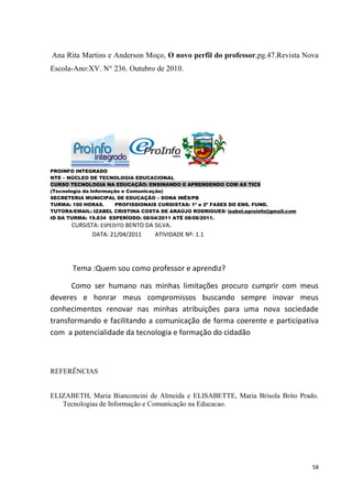 Ana Rita Martins e Anderson Moço, O novo perfil do professor,pg.47.Revista Nova
Escola-Ano:XV. N° 236. Outubro de 2010.




PROINFO INTEGRADO
NTE – NÚCLEO DE TECNOLOGIA EDUCACIONAL
CURSO TECNOLOGIA NA EDUCAÇÃO: ENSINANDO E APRENDENDO COM AS TICS
(Tecnologia da Informação e Comunicação)
SECRETERIA MUNICIPAL DE EDUCAÇÃO – DONA INÊS/PB
TURMA: 100 HORAS.      PROFISSIONAIS CURSISTAS: 1ª e 2ª FASES DO ENS. FUND.
TUTORA/EMAIL: IZABEL CRISTINA COSTA DE ARAÚJO RODRIGUES/ izabel.eproinfo@gmail.com
ID DA TURMA: 19.834 ESPERÍODO: 08/04/2011 ATÉ 08/08/2011.
       CURSISTA: ESPEDITO BENTO DA SILVA.
              DATA: 21/04/2011     ATIVIDADE Nº: 1.1




       Tema :Quem sou como professor e aprendiz?

      Como ser humano nas minhas limitações procuro cumprir com meus
deveres e honrar meus compromissos buscando sempre inovar meus
conhecimentos renovar nas minhas atribuições para uma nova sociedade
transformando e facilitando a comunicação de forma coerente e participativa
com a potencialidade da tecnologia e formação do cidadão



REFERÊNCIAS


ELIZABETH, Maria Bianconcini de Almeida e ELISABETTE, Maria Brisola Brito Prado.
   Tecnologias de Informação e Comunicação na Educacao.




                                                                                     58
 