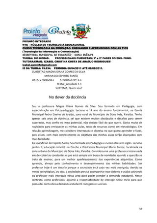 PROINFO INTEGRADO
NTE – NÚCLEO DE TECNOLOGIA EDUCACIONAL
CURSO TECNOLOGIA NA EDUCAÇÃO: ENSINANDO E APRENDENDO COM AS TICS
(Tecnologia da Informação e Comunicação)
SECRETERIA MUNICIPAL DE EDUCAÇÃO – DONA INÊS/PB
TURMA: 100 HORAS.       PROFISSIONAIS CURSISTAS: 1ª e 2ª FASES DO ENS. FUND.
TUTORA/EMAIL: IZABEL CRISTINA COSTA DE ARAÚJO RODRIGUES/
izabel.eproinfo@gmail.com
ID DA TURMA: 19.834. PERÍODO: 08/04/2011 ATÉ 08/08/2011.
      CURSISTAS: MAGNA DIANA GOMES DA SILVA
               MIRIAN DO ESPIRITO SANTO
      DATA: 27/04/2011    ATIVIDADE Nº: 1.1
                        TEMA:_Atividade 1.1
                       SUBTEMA: Quem sou?


                    No dever da docência

      Sou a professora Magna Diana Gomes da Silva. Sou formada em Pedagogia, com
      especialização em Psicopedagogia. Leciono o 1º ano do ensino fundamental, na Escola
      Municipal Pedro Davino de Araújo, zona rural do Município de Dona Inês, Paraíba. Tenho
      apenas seis anos de docência, sei que existem muitos obstáculos e desafios para serem
      superados, mas confio no meu potencial, não desisto fácil do que quero. Gosto muito de
      novidades para enriquecer as minhas aulas, tanto de recursos como em metodologias. Em
      relação aprendizagem, me considero interessada e objetiva no que quero aprender e fazer,
      pois assim, com mais conhecimento os objetivos das minhas aulas serão alcançados com
      mais facilidade.
      Eu sou Mirian do Espirito Santo. Sou formada em Pedagogia e curso Letras em inglês. Leciono
      jardim II, educação infantil, na Creche e Pré-Escola Municipal Maria Eunice, localizada na
      zona urbana do Município de Dona Inês, Paraíba. Considero-me uma professora interessada
      em descobertas constantes e que está sempre em busca de novidades quando a questão se
      trata de ensinar, para um melhor aperfeiçoamento das experiências adquiridas. Como
      aprendiz, almejo pelo conhecimento e desenvolvimento das minhas habilidades. Ser
      professor hoje é um desafio porque a sociedade está cada vez mais avançada, devido os
      meios tecnológicos, ou seja, a sociedade precisa acompanhar esse sistema e acaba cobrando
      do professor mais interação nessa área para poder atender a demanda estudantil. Nesse
      contexto, como professora, assumo a responsabilidade de interagir nesse meio para que
      possa dar conta dessa demanda estudantil com garra e sucesso.




                                                                                              59
 