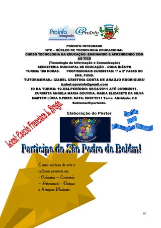 PROINFO INTEGRADO
          NTE – NÚCLEO DE TECNOLOGIA EDUCACIONAL
CURSO TECNOLOGIA NA EDUCAÇÃO: ENSINANDO E APRENDENDO COM
                             AS TICS
            (Tecnologia da Informação e Comunicação)
      SECRETERIA MUNICIPAL DE EDUCAÇÃO – DONA INÊS/PB
TURMA: 100 HORAS.     PROFISSIONAIS CURSISTAS: 1ª e 2ª FASES DO
                            ENS. FUND.
TUTORA/EMAIL: IZABEL CRISTINA COSTA DE ARAÚJO RODRIGUES/
                  izabel.eproinfo@gmail.com
   ID DA TURMA: 19.834.PERÍODO: 08/04/2011 ATÉ 08/08/2011.
     CURSISTA ÂNGELA MARIA GOUVEIA. MARIA ELIZABETE DA SILVA
   MARTEM LÚCIA S.PIRES. DATA: 09/07/2011 Tema: Atividade: 2.8
                           Subtema:Hipertexto.


                       Elaboração do Pôster




      É uma mistura de arte e
      culturas presente na:
      - Culinária – Economia
      – Artesanato - Danças
      e Atrações Musicais.




                                                                 60
 
