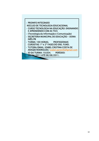  PROINFO INTEGRADO
 NÚCLEO DE TECNOLOGIA EDUCACIONAL
 CURSO TECNOLOGIA NA EDUCAÇÃO: ENSINANDO
  E APRENDENDO COM AS TICS
 (Tecnologia da Informação e Comunicação)

 SECRETERIA MUNICIPAL DE EDUCAÇÃO – DONA
  INÊS/PB
 TURMA: 100 HORAS.       PROFISSIONAIS
  CURSISTAS: 1ª e 2ª FASES DO ENS. FUND.
 TUTORA/EMAIL: IZABEL CRISTINA COSTA DE
  ARAÚJO RODRIGUES/ izabel.eproinfo@gmail.com
 ID DA TURMA: 19.834.      PERÍODO:
  08/04/2011 ATÉ 08/08/2011.




                                                62
 