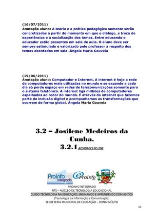 (16/07/2011)
Anotação aluno: A teoria e a prática pedagógica somente serão
concretizadas a partir do momento em que o diálogo, a troca de
experiências e a socialização dos temas. Entre educando e
educador estão presentes em sala de aula. O aluno deve ser
sempre estimulado e valorizado pelo professor a respeito dos
temas abordados em sala .Ângela Maria Gouveia




(19/06/2011)
Anotação aluno: Computador e Internet. A internet é hoje a rede
de computadores mais utilizadas no mundo e se expande a cada
dia só perde espaço em redes de telecomunicações somente para
o sistema telefônico. A internet liga milhões de computadores
espalhados ao redor do mundo. É através da internet que fazemos
parte da inclusão digital e acompanhamos as transformações que
ocorrem de forma global. Ângela Maria Gouveia




       3.2 – Josilene Medeiros da
                 Cunha.
              3.2.1 ATIVIDADES DE LENE




                            PROINFO INTEGRADO
                 NTE – NÚCLEO DE TECNOLOGIA EDUCACIONAL
    CURSO TECNOLOGIA NA EDUCAÇÃO: ENSINANDO E APRENDENDO COM AS TICS
                  (Tecnologia da Informação e Comunicação)
             SECRETERIA MUNICIPAL DE EDUCAÇÃO – DONA INÊS/PB
                                                                       63
 