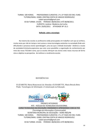 TURMA: 100 HORAS.    PROFISSIONAIS CURSISTAS: 1ª e 2ª FASES DO ENS. FUND.
          TUTORA/EMAIL: IZABEL CRISTINA COSTA DE ARAÚJO RODRIGUES/
                            izabel.eproinfo@gmail.com
            ID DA TURMA: 19.834. PERÍODO: 08/04/2011 ATÉ 08/08/2011.
                          CURSISTA: Josilene Medeiros da Cunha
                         DATA: 29/05/2011 ATIVIDADE Nº: 01.3


                                  Reflexão sobre a tecnologia



         Na maioria das escolas os professores estão preocupados em trabalhar com que já conhece,
muitas vezes por não ter tempo e nem acesso a novas tecnologias existentes na sociedade.Onde vem
dificultando o processo ensino aprendizagem ,uma vez que o método lecionador distância a escola
da sociedade.Entretanto,esperamos que este curso possibilite a organização do conhecimento por
meio das novas TICS.Bem como, que as escolas ofereçam aos alunos estes novos recursos de forma
clara e objetiva na perspectiva de melhorar o rendimento escolar.




                              REFERÊNCIAS


   ELIZABETH, Maria Bianconcini de Almeida e ELISABETTE, Maria Brisola Brito
   Prado. Tecnologias de Informação e Comunicação na Educação.




                                PROINFO INTEGRADO
                    NTE – NÚCLEO DE TECNOLOGIA EDUCACIONAL
      CURSO TECNOLOGIA NA EDUCAÇÃO: ENSINANDO E APRENDENDO COM AS TICS
                     (Tecnologia da Informação e Comunicação)
                SECRETERIA MUNICIPAL DE EDUCAÇÃO – DONA INÊS/PB
     TURMA: 100 HORAS.     PROFISSIONAIS CURSISTAS: 1ª e 2ª FASES DO ENS. FUND.
           TUTORA/EMAIL: IZABEL CRISTINA COSTA DE ARAÚJO RODRIGUES/
                             izabel.eproinfo@gmail.com
            ID DA TURMA: 19.834. PERÍODO: 08/04/2011 ATÉ 08/08/2011.
                                                                                              64
 