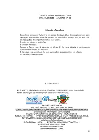 CURSISTA: Josilene Medeiros da Cunha
                           DATA: 15/05/2011 ATIVIDADE Nº: 01




                                   Educação e Tecnologia

     Quando se pensa em “futuro” e em coisas do século 21, a tecnologia sempre com
     destaque. Nos cenários mais alarmantes, ela substitui as pessoas mas, na vida real,
     ela nos ajuda a desempenhar melhor suas tarefas.
     É assim em inúmeras profissões.
     É também na escola.
     Porque o fato é que já estamos no século 21 há uma década e continuamos
     construindo o futuro, dia após dia.
     É claro que essa caminhada faz com que mudem as expectativas em relação
     ao trabalho dos educadores.




                                  REFERÊNCIAS


  ELIZABETH, Maria Bianconcini de Almeida e ELISABETTE, Maria Brisola Brito
  Prado. Tecnologias de Informação e Comunicação na Educação.




                            PROINFO INTEGRADO
               NTE – NÚCLEO DE TECNOLOGIA EDUCACIONAL
 CURSO TECNOLOGIA NA EDUCAÇÃO: ENSINANDO E APRENDENDO COM AS TICS
                  (Tecnologia da Informação e Comunicação)
           SECRETERIA MUNICIPAL DE EDUCAÇÃO – DONA INÊS/PB
TURMA: 100 HORAS.    PROFISSIONAIS CURSISTAS: 1ª e 2ª FASES DO ENS. FUND.
      TUTORA/EMAIL: IZABEL CRISTINA COSTA DE ARAÚJO RODRIGUES/
                          izabel.eproinfo@gmail.com
        ID DA TURMA: 19.834.      PERÍODO: 08/04/2011 ATÉ 08/08/2011.
                       CURSISTAS: Maria da Luz Silva.
                         Orquidéia da Costa e Sousa.
                         Josilene Medeiros da Cunha.
                                                                                      65
 