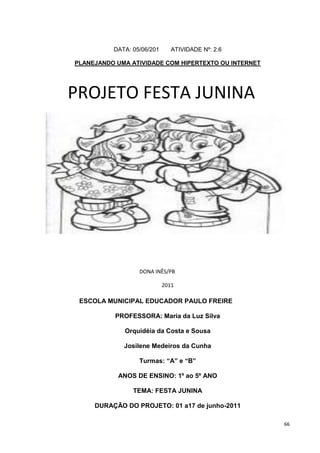 DATA: 05/06/201      ATIVIDADE Nº: 2.6

PLANEJANDO UMA ATIVIDADE COM HIPERTEXTO OU INTERNET




PROJETO FESTA JUNINA




                  DONA INÊS/PB

                            2011

 ESCOLA MUNICIPAL EDUCADOR PAULO FREIRE

           PROFESSORA: Maria da Luz Silva

             Orquidéia da Costa e Sousa

             Josilene Medeiros da Cunha

                  Turmas: “A” e “B”

           ANOS DE ENSINO: 1º ao 5º ANO

                TEMA: FESTA JUNINA

     DURAÇÃO DO PROJETO: 01 a17 de junho-2011

                                                      66
 