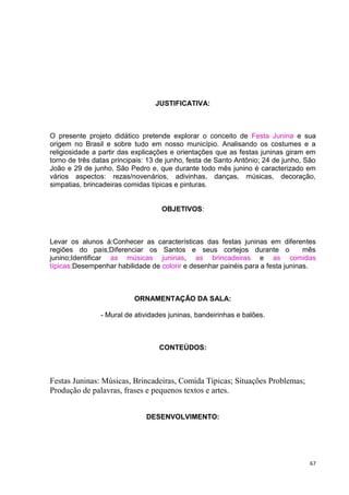 JUSTIFICATIVA:



O presente projeto didático pretende explorar o conceito de Festa Junina e sua
origem no Brasil e sobre tudo em nosso município. Analisando os costumes e a
religiosidade a partir das explicações e orientações que as festas juninas giram em
torno de três datas principais: 13 de junho, festa de Santo Antônio; 24 de junho, São
João e 29 de junho, São Pedro e, que durante todo mês junino é caracterizado em
vários aspectos: rezas/novenários, adivinhas, danças, músicas, decoração,
simpatias, brincadeiras comidas típicas e pinturas.


                                   OBJETIVOS:



Levar os alunos à:Conhecer as características das festas juninas em diferentes
regiões do país;Diferenciar os Santos e seus cortejos durante o                 mês
junino;Identificar as músicas juninas, as brincadeiras e as comidas
típicas;Desempenhar habilidade de colorir e desenhar painéis para a festa juninas.



                           ORNAMENTAÇÃO DA SALA:

                - Mural de atividades juninas, bandeirinhas e balões.



                                  CONTEÚDOS:



Festas Juninas: Músicas, Brincadeiras, Comida Típicas; Situações Problemas;
Produção de palavras, frases e pequenos textos e artes.


                              DESENVOLVIMENTO:




                                                                                   67
 