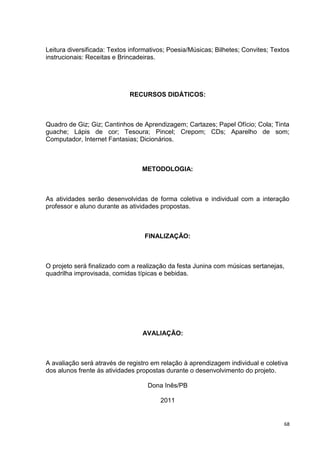 Leitura diversificada: Textos informativos; Poesia/Músicas; Bilhetes; Convites; Textos
instrucionais: Receitas e Brincadeiras.




                             RECURSOS DIDÁTICOS:



Quadro de Giz; Giz; Cantinhos de Aprendizagem; Cartazes; Papel Ofício; Cola; Tinta
guache; Lápis de cor; Tesoura; Pincel; Crepom; CDs; Aparelho de som;
Computador, Internet Fantasias; Dicionários.



                                  METODOLOGIA:



As atividades serão desenvolvidas de forma coletiva e individual com a interação
professor e aluno durante as atividades propostas.



                                  FINALIZAÇÃO:



O projeto será finalizado com a realização da festa Junina com músicas sertanejas,
quadrilha improvisada, comidas típicas e bebidas.




                                  AVALIAÇÃO:



A avaliação será através de registro em relação à aprendizagem individual e coletiva
dos alunos frente às atividades propostas durante o desenvolvimento do projeto.

                                    Dona Inês/PB

                                        2011


                                                                                    68
 
