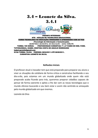 3.4 – Leonete da Silva.
                       3.4.1


                                  PROINFO INTEGRADO
                      NTE – NÚCLEO DE TECNOLOGIA EDUCACIONAL
     CURSO TECNOLOGIA NA EDUCAÇÃO: ENSINANDO E APRENDENDO COM AS TICS
                        (Tecnologia da Informação e Comunicação)
                  SECRETERIA MUNICIPAL DE EDUCAÇÃO – DONA INÊS/PB
    TURMA: 100 HORAS.       PROFISSIONAIS CURSISTAS: 1ª e 2ª FASES DO ENS. FUND.
TUTORA/EMAIL: IZABEL CRISTINA COSTA DE ARAÚJO RODRIGUES/
izabel.eproinfo@gmail.com
ID DA TURMA: 19.834. PERÍODO: 08/04/2011 ATÉ 08/08/2011.
        CURSISTAS: LEONETE DA SILVA.




                                Reflexões Iniciais

O professor atual e inovador tem que está preparado para preparar seu aluno a
viver as situações do cotidiano de forma critica e construtiva facilitando o seu
dia-a-dia, pois estamos em um mundo globalizado onde quem não está
preparado acaba ficando para trás, queremos preparar cidadãos capazes de
pensar de forma coerente e apitos a lhe dar com as novas tecnologias que o
mundo oferece buscando o seu bem estar e assim não sentindo-se ameaçado
pelo mundo globalizado em que vivemos.

Leonete da Silva




                                                                                   70
 