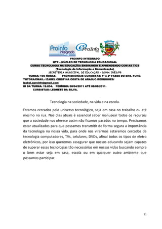 PROINFO INTEGRADO
                      NTE – NÚCLEO DE TECNOLOGIA EDUCACIONAL
     CURSO TECNOLOGIA NA EDUCAÇÃO: ENSINANDO E APRENDENDO COM AS TICS
                        (Tecnologia da Informação e Comunicação)
                  SECRETERIA MUNICIPAL DE EDUCAÇÃO – DONA INÊS/PB
    TURMA: 100 HORAS.       PROFISSIONAIS CURSISTAS: 1ª e 2ª FASES DO ENS. FUND.
TUTORA/EMAIL: IZABEL CRISTINA COSTA DE ARAÚJO RODRIGUES/
izabel.eproinfo@gmail.com
ID DA TURMA: 19.834. PERÍODO: 08/04/2011 ATÉ 08/08/2011.
        CURSISTAS: LEONETE DA SILVA.




                  Tecnologia na sociedade, na vida e na escola.

Estamos cercados pelo universo tecnológico, seja em casa no trabalho ou até
mesmo na rua. Nos dias atuais é essencial saber manusear todos os recursos
que a sociedade nos oferece assim não ficamos parados no tempo. Precisamos
estar atualizados para que possamos transmitir de forma segura a importância
da tecnologia na nossa vida, para onde nos virarmos estaremos cercados de
tecnologia computadores, TVs, celulares, DVDs, afinal todos os tipos de eletro
eletrônicos, por isso queremos assegurar que nossos educando sejam capazes
de superar essas tecnologias tão necessárias em nossas vidas buscando sempre
o bem estar seja em casa, escola ou em qualquer outro ambiente que
possamos participar.




                                                                                   71
 