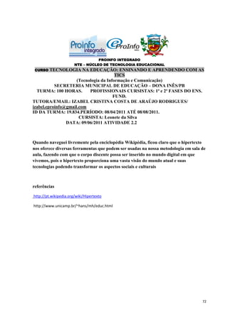 PROINFO INTEGRADO
                       NTE – NÚCLEO DE TECNOLOGIA EDUCACIONAL
 CURSO   TECNOLOGIA NA EDUCAÇÃO: ENSINANDO E APRENDENDO COM AS
                                        TICS
                     (Tecnologia da Informação e Comunicação)
           SECRETERIA MUNICIPAL DE EDUCAÇÃO – DONA INÊS/PB
  TURMA: 100 HORAS.        PROFISSIONAIS CURSISTAS: 1ª e 2ª FASES DO ENS.
                                       FUND.
TUTORA/EMAIL: IZABEL CRISTINA COSTA DE ARAÚJO RODRIGUES/
izabel.eproinfo@gmail.com
ID DA TURMA: 19.834.PERÍODO: 08/04/2011 ATÉ 08/08/2011.
                      CURSISTA: Leonete da Silva
                DATA: 09/06/2011 ATIVIDADE 2.2



Quando naveguei livremente pela enciclopédia Wikipédia, ficou claro que o hipertexto
nos oferece diversas ferramentas que podem ser usadas na nossa metodologia em sala de
aula, fazendo com que o corpo discente possa ser inserido no mundo digital em que
vivemos, pois o hipertexto proporciona uma vasta visão do mundo atual e suas
tecnologias podendo transformar os aspectos sociais e culturais



referências

http://pt.wikipedia.org/wiki/Hipertexto

http://www.unicamp.br/~hans/mh/educ.html




                                                                                   72
 