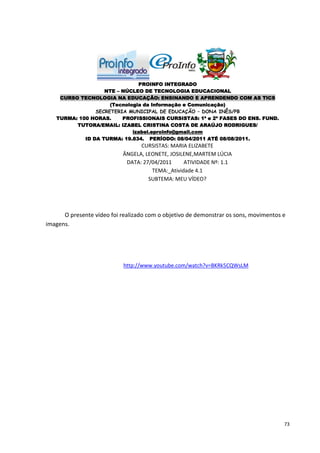 PROINFO INTEGRADO
                   NTE – NÚCLEO DE TECNOLOGIA EDUCACIONAL
    CURSO TECNOLOGIA NA EDUCAÇÃO: ENSINANDO E APRENDENDO COM AS TICS
                     (Tecnologia da Informação e Comunicação)
                SECRETERIA MUNICIPAL DE EDUCAÇÃO – DONA INÊS/PB
   TURMA: 100 HORAS.     PROFISSIONAIS CURSISTAS: 1ª e 2ª FASES DO ENS. FUND.
         TUTORA/EMAIL: IZABEL CRISTINA COSTA DE ARAÚJO RODRIGUES/
                             izabel.eproinfo@gmail.com
            ID DA TURMA: 19.834. PERÍODO: 08/04/2011 ATÉ 08/08/2011.
                                  CURSISTAS: MARIA ELIZABETE
                            ÂNGELA, LEONETE, JOSILENE,MARTEM LÚCIA
                             DATA: 27/04/2011     ATIVIDADE Nº: 1.1
                                      TEMA:_Atividade 4.1
                                     SUBTEMA: MEU VÍDEO?




      O presente vídeo foi realizado com o objetivo de demonstrar os sons, movimentos e
imagens.




                            http://www.youtube.com/watch?v=BKRk5CQWsLM




                                                                                      73
 