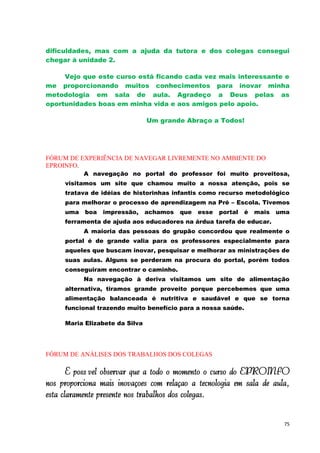 dificuldades, mas com a ajuda da tutora e dos colegas consegui
chegar à unidade 2.

     Vejo que este curso está ficando cada vez mais interessante e
me proporcionando muitos conhecimentos para inovar minha
metodologia em sala de aula. Agradeço a Deus pelas as
oportunidades boas em minha vida e aos amigos pelo apoio.

                                Um grande Abraço a Todos!




FÓRUM DE EXPERIÊNCIA DE NAVEGAR LIVREMENTE NO AMBIENTE DO
EPROINFO.
           A navegação no portal do professor foi muito proveitosa,
     visitamos um site que chamou muito a nossa atenção, pois se
     tratava de idéias de historinhas infantis como recurso metodológico
     para melhorar o processo de aprendizagem na Pré – Escola. Tivemos
     uma   boa   impressão,     achamos   que   esse   portal   é   mais   uma
     ferramenta de ajuda aos educadores na árdua tarefa de educar.
           A maioria das pessoas do grupão concordou que realmente o
     portal é de grande valia para os professores especialmente para
     aqueles que buscam inovar, pesquisar e melhorar as ministrações de
     suas aulas. Alguns se perderam na procura do portal, porém todos
     conseguiram encontrar o caminho.
           Na navegação à deriva visitamos um site de alimentação
     alternativa, tiramos grande proveito porque percebemos que uma
     alimentação balanceada é nutritiva e saudável e que se torna
     funcional trazendo muito benefício para a nossa saúde.

     Maria Elizabete da Silva




FÓRUM DE ANÁLISES DOS TRABALHOS DOS COLEGAS

       É possível observar que a todo o momento o curso do EPROINFO
nos proporciona mais inovações com relação à tecnologia em sala de aula,
está claramente presente nos trabalhos dos colegas.

                                                                            75
 
