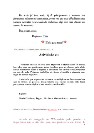 No início foi tudo muito difícil, principalmente o manuseio das
ferramentas existentes no computador, porém vejo que estas dificuldades estão
bastante superadas e que a cada dia conhecemos algo novo para utilizar-mos
quando for necessário.
      Um grande abraço!
                   Professora, Bete.

                                  Beijos para todos!

FÓRUM DE ATIVIDADE COM HIPERLINK 2.8

                           Atividade 2.8

      Trabalhar em sala de aula com Hiperlink e Hipertextos foi muito
inovador para nós professores como também para os alunos, pois abriu
novos horizontes sobre a rapidez e eficiência nas informações propostas
na sala de aula. Podemos trabalhar de forma divertida e atraente sem
fugir de nossos objetivos.

      A cada dia que se passa os recursos tecnológicos me fazem acreditar
que no futuro, as pessoas, independente das classes sociais, irão fazer
parte deste mundo digital e isso me deixa muito feliz.



      Equipe:

      Maria Elizabete, Ângela, Elizabete, Martem Lúcia, Leonete.



FÓRUM DE NAVEGAÇÃO PELO O SITE: HTTP://PT. WIKTIONARY.ORG.




    Através da navegação no Wikcionário pude perceber a
importância que o site trás para nós professores em termo de
                                                                           76
 