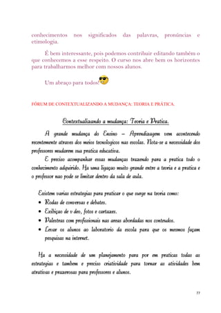 conhecimentos       nos    significados     das    palavras,    pronúncias      e
etimologia.
      É bem interessante, pois podemos contribuir editando também o
que conhecemos a esse respeito. O curso nos abre bem os horizontes
para trabalharmos melhor com nossos alunos.

      Um abraço para todos!


FÓRUM DE CONTEXTUALIZANDO A MUDANÇA: TEORIA E PRÁTICA.


               Contextualizando a mudança: Teoria e Prática.
       A grande mudança do Ensino – Aprendizagem vem acontecendo
recentemente através dos meios tecnológicos nas escolas. Nota-se a necessidade dos
professores mudarem sua prática educativa.
       É preciso acompanhar essas mudanças trazendo para a prática todo o
conhecimento adquirido. Há uma ligação muito grande entre a teoria e a prática e
o professor não pode se limitar dentro da sala de aula.

   Existem várias estratégias para praticar o que surge na teoria como:
     Rodas de conversas e debates.
     Exibição de vídeo, fotos e cartazes.
     Palestras com profissionais nas áreas abordadas nos conteúdos.
     Levar os alunos ao laboratório da escola para que os mesmos façam
     pesquisas na internet.

    Há a necessidade de um planejamento para por em práticas todas as
estratégias e também é preciso criatividade para tornar as atividades bem
atrativas e prazerosas para professores e alunos.


                                                                                77
 