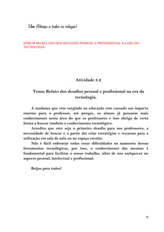 Um Abraço a todos os colegas!


FÓRUM DO RELATO DOS DESAFIOS PESSOAL E PROFISSIONAL NA ERA DA
TECNOLOGIA.




                              Atividade 3.2

     Tema: Relato dos desafios pessoal e profissional na era da
                          tecnologia.

     A mudança que vem surgindo na educação tem causado um impacto
enorme para o professor, até porque, os alunos já possuem mais
conhecimento nesta área do que os professores e isso obriga de certa
forma a buscar também o conhecimento tecnológico.
     Acredito que este seja o primeiro desafio para nos professores, a
necessidade de buscar e a partir daí criar estratégias e recursos para a
utilização em sala de aula ou no espaço escolar.
     Não é fácil enfrentar todas essas dificuldades no manuseio dessas
ferramentas tecnológicas, por isso, o conhecimento das mesmas é
fundamental para facilitar o nosso trabalho, além de nos enriquecer no
aspecto pessoal, intelectual e profissional.

    Beijos para todos!




                                                                      78
 