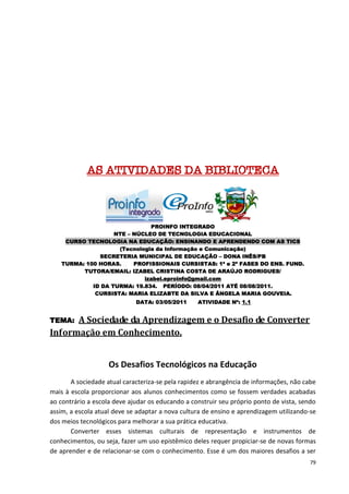 AS ATIVIDADES DA BIBLIOTECA



                              PROINFO INTEGRADO
                   NTE – NÚCLEO DE TECNOLOGIA EDUCACIONAL
    CURSO TECNOLOGIA NA EDUCAÇÃO: ENSINANDO E APRENDENDO COM AS TICS
                    (Tecnologia da Informação e Comunicação)
              SECRETERIA MUNICIPAL DE EDUCAÇÃO – DONA INÊS/PB
   TURMA: 100 HORAS.     PROFISSIONAIS CURSISTAS: 1ª e 2ª FASES DO ENS. FUND.
         TUTORA/EMAIL: IZABEL CRISTINA COSTA DE ARAÚJO RODRIGUES/
                            izabel.eproinfo@gmail.com
            ID DA TURMA: 19.834. PERÍODO: 08/04/2011 ATÉ 08/08/2011.
             CURSISTA: MARIA ELIZABTE DA SILVA E ÂNGELA MARIA GOUVEIA.
                             DATA: 03/05/2011     ATIVIDADE Nº: 1.1


TEMA: A Sociedade da Aprendizagem e o Desafio de Converter
Informação em Conhecimento.


                    Os Desafios Tecnológicos na Educação
       A sociedade atual caracteriza-se pela rapidez e abrangência de informações, não cabe
mais à escola proporcionar aos alunos conhecimentos como se fossem verdades acabadas
ao contrário a escola deve ajudar os educando a construir seu próprio ponto de vista, sendo
assim, a escola atual deve se adaptar a nova cultura de ensino e aprendizagem utilizando-se
dos meios tecnológicos para melhorar a sua prática educativa.
       Converter esses sistemas culturais de representação e instrumentos de
conhecimentos, ou seja, fazer um uso epistêmico deles requer propiciar-se de novas formas
de aprender e de relacionar-se com o conhecimento. Esse é um dos maiores desafios a ser
                                                                                        79
 