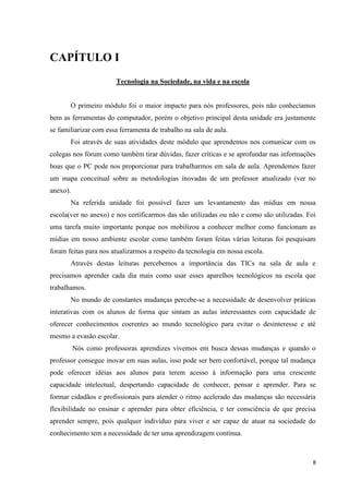 CAPÍTULO I
                       Tecnologia na Sociedade, na vida e na escola


       O primeiro módulo foi o maior impacto para nós professores, pois não conhecíamos
bem as ferramentas do computador, porém o objetivo principal desta unidade era justamente
se familiarizar com essa ferramenta de trabalho na sala de aula.
       Foi através de suas atividades deste módulo que aprendemos nos comunicar com os
colegas nos fórum como também tirar dúvidas, fazer críticas e se aprofundar nas informações
boas que o PC pode nos proporcionar para trabalharmos em sala de aula. Aprendemos fazer
um mapa conceitual sobre as metodologias inovadas de um professor atualizado (ver no
anexo).
       Na referida unidade foi possível fazer um levantamento das mídias em nossa
escola(ver no anexo) e nos certificarmos das são utilizadas ou não e como são utilizadas. Foi
uma tarefa muito importante porque nos mobilizou a conhecer melhor como funcionam as
mídias em nosso ambiente escolar como também foram feitas várias leituras foi pesquisam
foram feitas para nos atualizarmos a respeito da tecnologia em nossa escola.
       Através destas leituras percebemos a importância das TICs na sala de aula e
precisamos aprender cada dia mais como usar esses aparelhos tecnológicos na escola que
trabalhamos.
       No mundo de constantes mudanças percebe-se a necessidade de desenvolver práticas
interativas com os alunos de forma que sintam as aulas interessantes com capacidade de
oferecer conhecimentos coerentes ao mundo tecnológico para evitar o desinteresse e até
mesmo a evasão escolar.
          Nós como professoras aprendizes vivemos em busca dessas mudanças e quando o
professor consegue inovar em suas aulas, isso pode ser bem confortável, porque tal mudança
pode oferecer idéias aos alunos para terem acesso à informação para uma crescente
capacidade intelectual, despertando capacidade de conhecer, pensar e aprender. Para se
formar cidadãos e profissionais para atender o ritmo acelerado das mudanças são necessária
flexibilidade no ensinar e aprender para obter eficiência, e ter consciência de que precisa
aprender sempre, pois qualquer indivíduo para viver e ser capaz de atuar na sociedade do
conhecimento tem a necessidade de ter uma aprendizagem contínua.



                                                                                            8
 