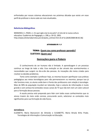 enfrentados por nossos sistemas educacionais nas próximas décadas que existe um novo
perfil de professor e aluno cada vez mais atualizados.




Referências Bibliográficas

MONEREO, C.; POZO, J.I. En qué siglo vive la escuela?: el reto de la nueva cultura
educativa. Cuadernos de Pegagogía, n. 298, p. 50-55, 2001.
http://www.diretoriabarretos.pro.br/patio_online2.htm (4 of 5) [20/8/2008 08:42:36]


                                       ATIVIDADE Nº: 1.1



                       TEMA: Quem sou como professor aprendiz?
                    SUBTEMA: Quem sou?

                             Inovações para o Futuro

        O conhecimento do ser humano não é limitado. A aprendizagem é um processo
contínuo ao longo de toda a vida. Essa evolução se dar através dos acontecimentos e
necessidades que surgem no dia-a-dia das pessoas. As inovações são meios criados para
resolver os devidos problemas.
        Tomo como exemplo o professor hoje, os mesmos buscam aperfeiçoar suas práticas
pedagógicas aos meios tecnológicos para não permanecerem na mesmice, porque isso já
não funciona mais, os alunos estão bem á frente dos professores com relação à tecnologia.
Mais de 90% da população mundial ver televisão, hoje o volume de informações é muito
grande e com certeza há conteúdos nesses canais de TV que não tem nem um valor cultural
para a formação dessas pessoas.
        A escola precisa está preparada para lidar com todos esses conhecimentos que os
alunos trazem do meio onde convive, procurando assim, selecionar os conteúdos mais
significantes para sua formação de vida futura.




REFERÊNCIA
ELIZABETH, Maria Bianconcini de Almeida e ELISABETTE, Maria Brisola Brito Prado.
    Tecnologias de Informação e Comunicação na Educação.




                                                                                       80
 