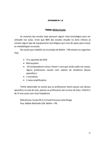 ATIVIDADE Nº: 1.4




                                TEMA: Minha Escola


       As maiorias das escolas hoje possuem algum meio tecnológico para ser
utilizado nas aulas. Creio que 80% das escolas situada na Zona Urbana já
contem algum tipo de equipamento tecnológico que sirva de apoio para inovar
as metodologias na escola.
       Na escola que trabalho no município de Belém – PB existem os seguintes
TICS.

            TV e aparelho de DVD
            Microsystem
            10 Computadores novos ( fazem 1 ano que ainda estão nas caixas,
            alguns professores novato nem sabiam da existência desses
            aparelhos.)
            1 microfone
            1 caixa amplificadora

      Tenho observado na escola que os professores fazem pouco uso desses
aparelhos na sala de aula, apenas os professores das turmas de Educ. Infantil e
de 1º ano usam com mais freqüência.

      Referências: Escola M.E.I.E.Fund.Francisca Leite Braga.
      Rua: Abdias Machado S/N. Belém – PB.




                                                                             81
 