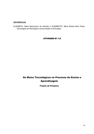 REFERÊNCIAS

ELIZABETH, Maria Bianconcini de Almeida e ELISABETTE, Maria Brisola Brito Prado.
    Tecnologias de Informação e Comunicação na Educação.




                                 ATIVIDADE Nº: 1.6




          Os Meios Tecnológicos no Processo de Ensino e
                              Aprendizagem

                             Projeto de Pesquisa




                                                                              83
 