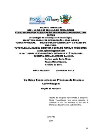 PROINFO INTEGRADO
          NTE – NÚCLEO DE TECNOLOGIA EDUCACIONAL
CURSO TECNOLOGIA NA EDUCAÇÃO: ENSINANDO E APRENDENDO COM
                             AS TICS
            (Tecnologia da Informação e Comunicação)
      SECRETERIA MUNICIPAL DE EDUCAÇÃO – DONA INÊS/PB
TURMA: 100 HORAS.     PROFISSIONAIS CURSISTAS: 1ª e 2ª FASES DO
                            ENS. FUND.
TUTORA/EMAIL: IZABEL CRISTINA COSTA DE ARAÚJO RODRIGUES/
                  izabel.eproinfo@gmail.com
   ID DA TURMA: 19.834.PERÍODO: 08/04/2011 ATÉ 08/08/2011.
                CURSISTA: MARIA ELIZABETE DA SILVA.
                          Martem Lucia Costa Pires.
                          Ângela Maria Gouveia.
                          Leonete da Silva.


               DATA: 16/05/2011        ATIVIDADE Nº: 1.6




       Os Meios Tecnológicos no Processo de Ensino e
                       Aprendizagem

                      Projeto de Pesquisa




                              Projeto de pesquisa apresentado à disciplina:
                              Meios Tecnológicos tem como requisito à
                              obtenção a nota da atividade nº 1.6 sob a
                              orientação da professora: Izabel Cristina.




                           Dona Inês

                             2011



                                                                         85
 