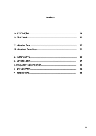 SUMÁRIO




1 – INTRODUÇÃO.................................................................................................      04

2 – OBJETIVOS.....................................................................................................   05



2.1 – Objetivo Geral..............................................................................................   05

2.2 – Objetivos Específicos.................................................................................         05



3 – JUSTIFICATIVA...............................................................................................     06

4 – METODOLOGIA.............................................................................................         07

5 - FUNDAMENTAÇÃO TEÓRICA.......................................................................                     08

6 – CRONOGRAMA..............................................................................................         10

7 – REFERÊNCIAS..............................................................................................        11




                                                                                                                          86
 