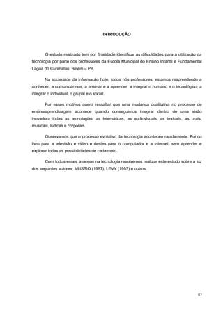 INTRODUÇÃO



       O estudo realizado tem por finalidade identificar as dificuldades para a utilização da
tecnologia por parte dos professores da Escola Municipal do Ensino Infantil e Fundamental
Lagoa do Curimataú, Belém – PB.

       Na sociedade da informação hoje, todos nós professores, estamos reaprendendo a
conhecer, a comunicar-nos, a ensinar e a aprender; a integrar o humano e o tecnológico; a
integrar o individual, o grupal e o social.

       Por esses motivos quero ressaltar que uma mudança qualitativa no processo de
ensino/aprendizagem acontece quando conseguimos integrar dentro de uma visão
inovadora todas as tecnologias: as telemáticas, as audiovisuais, as textuais, as orais,
musicais, lúdicas e corporais.

       Observamos que o processo evolutivo da tecnologia aconteceu rapidamente. Foi do
livro para a televisão e vídeo e destes para o computador e a Internet, sem aprender e
explorar todas as possibilidades de cada meio.

       Com todos esses avanços na tecnologia resolvemos realizar este estudo sobre a luz
dos seguintes autores: MUSSIO (1987), LEVY (1993) e outros.




                                                                                           87
 