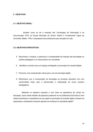 2 - OBJETIVOS




2.1. OBJETIVO GERAL:




             Analisar como se dá a inserção das Tecnologias da Informação e da
Comunicação (TIC) na Escola Municipal do Ensino Infantil e Fundamental Lagoa do
Curimataú, Belém - PB e o despreparo dos professores para atuação em sala.




2.2. OBJETIVOS ESPECÍFICOS:




   5. Reconhecer o impacto, o potencial e a complexidade da inserção das tecnologias na
        prática pedagógica e na vida privada e em sociedade;


   6.   Identificar a escola como um espaço privilegiado na promoção da inclusão Digital;



   7. Promover uma compreensão crítica para o uso da tecnologia digital;


   8. Reconhecer que a incorporação da tecnologia ao processo educativo cria uma
        oportunidade ímpar para a estruturação e implantação de novos cenários
        pedagógicos.



           Mediante os objetivos expostos e com base na experiência de campo da
educação, busco nesse trabalho de pesquisa questionar se os professores da Escola à cima
citada reconhecem a importância do seu papel na promoção da inclusão digital e sentem-se
preparados e atualizados enquanto agentes da mudança na sociedade digital?




                                                                                            88
 