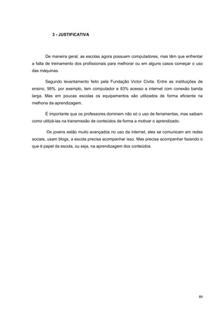 3 - JUSTIFICATIVA




       De maneira geral, as escolas agora possuem computadores, mas têm que enfrentar
a falta de treinamento dos profissionais para melhorar ou em alguns casos começar o uso
das máquinas.

       Segundo levantamento feito pela Fundação Victor Civita. Entre as instituições de
ensino, 98%, por exemplo, tem computador e 83% acesso a internet com conexão banda
larga. Mas em poucas escolas os equipamentos são utilizados de forma eficiente na
melhoria da aprendizagem.

       É importante que os professores dominem não só o uso de ferramentas, mas saibam
como utilizá-las na transmissão de conteúdos de forma a motivar o aprendizado.

       Os jovens estão muito avançados no uso da internet, eles se comunicam em redes
sociais, usam blogs, a escola precisa acompanhar isso. Mas precisa acompanhar fazendo o
que é papel da escola, ou seja, na aprendizagem dos conteúdos.




                                                                                     89
 