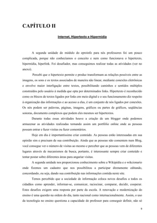 CAPÍTULO II
                             Internet, Hipertexto e Hipermídia




       A segunda unidade do módulo do eproinfo para nós professores foi um pouco
complicada, porque não conhecíamos o conceito e nem como funcionava o hipertexto,
hipermídia, hiperlink. Foi desafiador, mas conseguimos realizar todas as atividades (ver no
anexo).
          Percebi que o hipertexto permite e produz transformam as relações possíveis entre as
imagens, os sons e os textos associados de maneira não linear, mediante conexões eletrônicas
e envolve maior interligação entre textos, possibilitando caminhos e sentidos múltiplos
construídos pelo usuário à medida que opta por determinados links. Hipertexto é reconhecido
como os blocos de textos ligados por links em meio digital e o seu funcionamento diz respeito
à organização das informações e ao acesso a elas, é um conjunto de nós ligados por conexões.
Os nós podem ser palavras, páginas, imagens, gráficos ou partes de gráficos, seqüências
sonoras, documento complexos que podem eles mesmos ser hipertextos.
       Durante todas essas atividades houve a criação de um blogger onde podemos
armazenar as atividades realizadas tornando assim um portfólio online onde as pessoas
possam entrar e fazer visitas ou fazer comentários.
       Hoje em dia é importantíssimo criar conteúdo. As pessoas estão interessadas em sua
opinião sim e precisam de sua contribuição. Ainda que as pessoas não comentem num Blog,
você consegue ver o número de visitas ao mesmo e perceber que as pessoas vem de diferentes
lugares através de mecanismos de busca, portanto, é interessante sempre criar conteúdo e
tentar postar sobre diferentes áreas para angariar visitas.
       A segunda unidade nos proporcionou conhecimento sobre a Wikipédia e o wikcionario
onde fizemos um cadastro que nos possibilitou a participar diretamente editando,
concordando, ou seja, dando sua contribuição nas informações contida neste site.
       Temos percebido que a sociedade de informação coloca novos desafios a todos os
cidadãos como aprender, informar-se, comunicar, raciocinar, comparar, decidir, cooperar.
Estes desafios exigem uma resposta por parte da escola. A renovação e modernização do
ensino é uma questão na ordem do dia, tanto nacional como internacionalmente. Assim, o uso
da tecnologia no ensino questiona a capacidade do professor para conseguir definir, não só

                                                                                             9
 
