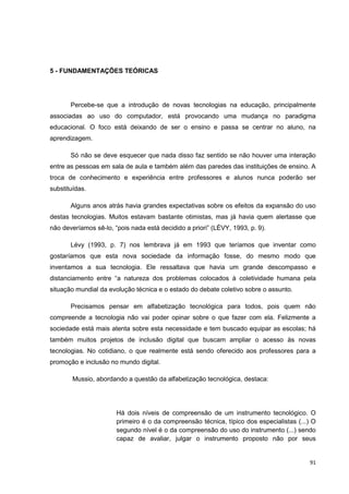 5 - FUNDAMENTAÇÕES TEÓRICAS




       Percebe-se que a introdução de novas tecnologias na educação, principalmente
associadas ao uso do computador, está provocando uma mudança no paradigma
educacional. O foco está deixando de ser o ensino e passa se centrar no aluno, na
aprendizagem.

       Só não se deve esquecer que nada disso faz sentido se não houver uma interação
entre as pessoas em sala de aula e também além das paredes das instituições de ensino. A
troca de conhecimento e experiência entre professores e alunos nunca poderão ser
substituídas.

       Alguns anos atrás havia grandes expectativas sobre os efeitos da expansão do uso
destas tecnologias. Muitos estavam bastante otimistas, mas já havia quem alertasse que
não deveríamos sê-lo, “pois nada está decidido a priori” (LÉVY, 1993, p. 9).

       Lévy (1993, p. 7) nos lembrava já em 1993 que teríamos que inventar como
gostaríamos que esta nova sociedade da informação fosse, do mesmo modo que
inventamos a sua tecnologia. Ele ressaltava que havia um grande descompasso e
distanciamento entre “a natureza dos problemas colocados à coletividade humana pela
situação mundial da evolução técnica e o estado do debate coletivo sobre o assunto.

       Precisamos pensar em alfabetização tecnológica para todos, pois quem não
compreende a tecnologia não vai poder opinar sobre o que fazer com ela. Felizmente a
sociedade está mais atenta sobre esta necessidade e tem buscado equipar as escolas; há
também muitos projetos de inclusão digital que buscam ampliar o acesso às novas
tecnologias. No cotidiano, o que realmente está sendo oferecido aos professores para a
promoção e inclusão no mundo digital.

        Mussio, abordando a questão da alfabetização tecnológica, destaca:




                       Há dois níveis de compreensão de um instrumento tecnológico. O
                       primeiro é o da compreensão técnica, típico dos especialistas (...) O
                       segundo nível é o da compreensão do uso do instrumento (...) sendo
                       capaz de avaliar, julgar o instrumento proposto não por seus


                                                                                         91
 