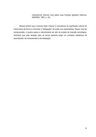 mecanismos internos mas pelas suas funções (globais) externas.
                      (MUSSIO, 1987, p. 16).



      Mussio lembra que é preciso fazer crescer a consciência do significado cultural do
instrumento de forma a minimizar a “delegação” de poder aos especialistas. Nesse nível de
compreensão, o usuário passa a naturalmente ser ator do projeto de inserção tecnológica.
Acontece que esta atuação para se tornar explícita exige um processo trabalhoso de
aprendizado, de compreensão e de adaptação.




                                                                                       92
 