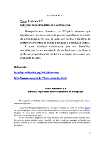ATIVIDADE Nº: 2.2


       Tema: Atividade 2.2
       Subtema: Coisas importantes e significativas.

           Navegando em hipertexto na Wikipédia observei que
       hipertexto é uma ferramenta de grande importância no ensino
       da aprendizagem em sala de aula, pois facilita o trabalho do
       professor e incentiva os alunos á pesquisa e a produção textual.
           É uma atividade colaborativa que trás benefícios
       maravilhosos para a construção de conhecimento de aluno e
       professor proporcionando também a interação entre esses dois
       grupos de pessoas.


Referências:

http://pt.wikipedia.org/wiki/Hipertexto

http://www.unicamp.br/~hans/mh/educ.html


                                       Tema: Atividade: 2.3
                Subtema: Impressões sobre experiência de Navegação



     Ao navegar no site da Wikipédia e outros site relacionados, foi possível compreender o que é
realmente Hipertexto.

       Segundo a Wikipédia Hipertexto é o termo que remete a um texto em formato digital,
ao qual se agregam outros conjuntos de informação na forma de blocos de textos, palavras,
imagens ou sons, cujo acesso se dá através de referências específicas denominadas
hiperlinks, ou simplesmente links.
      É uma maneira de organizar um texto de forma não linear em que se inserem essas
ferramentas acima citadas como: Hiperlinks ou Links, podemos navegar utilizando uma
palavra chave e essas links remetem ao leitor outros documentos do texto e outros sites de
pesquisas.


                                                                                              94
 